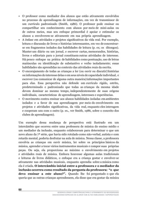 •	 O	 professor	 como	 mediador	 dos	 alunos	 que	 estão	 ativamente	 envolvidos	
   no	 processo	 de	 aprendizagem	 de	 informações,	 em	 vez	 de	 transmissor	 de	
   um		currículo		padronizado		(Smith,		1986).		O		professor		pode		ensinar		ou	
   compartilhar		seu		conhecimento		com		alunos		por	meio	de		mini-aulas		ou	
   de		outros		meios,		mas		seu		enfoque		primordial		é		apoiar		e		estimular		os	
   alunos		a		envolverem-se		ativamente		em		sua		própria		aprendizagem.
•	 A	 ênfase	 em	 atividades	 e	 projetos	 significativos	 da	 vida	 real.	 Por	 exemplo,	
   leitura		e		discussão		de		livros		e		histórias		interessantes,		em		vez		de	concentrar-
   se em fragmentos isolados das habilidades de leitura (p. ex; os ditongos).
   Manter	um		diário		ou		um		jornal,		e		escrever		cartas,	memorandos,		histórias,	             	
   livros e editoriais para o jornal constituem outras atividades de interesse.
   Há	pouco		enfoque		na		prática		de	habilidades	como	pontuação,	uso	de	letras	
   maiúsculas	 ou	 identificação	 de	 substantivo	 e	 verbo	 isoladamente;	 essas	
   habilidades são aprendidas no contexto das atividades reais da escrita.
•	 O		encorajamento		de		todas		as		crianças		a		ler		(ou		ouvir		ou		discutir)	histórias	
   ou	informações	do	interesse	delas	e	em	seus	níveis	de	capacidade	individual,		e	              	
   escrever (ou comunicar de alguma outra maneira) informações importantes
   para	 	 elas.	 	 Essa	 	 perspectiva	 	 não	 	 defende	 	 um	 currículo	 	 rígido,	 	 estrito,	
                                                                                                 	
   predeterminado e padronizado que todas as crianças da mesma idade
   devem		dominar		ao		mesmo		tempo,	independentemente		de		suas		origens	                       	
   individuais,		características		de	aprendizagem,	interesses	e	experiências.
•	 O		movimento		contra		ensinar		aos		alunos		habilidades		isoladas		em	ambientes	              	
   isolados e a favor de sua aprendizagem por meio do envolvimento em
   projetos		e		atividades		significativas,		da		vida		real,	enquanto	eles	interagem	
   e	cooperam	uns	com	o	outro	(p.	ex.,	ver	Smith,	1986,	sobre	o	conceito	dos	
   clubes de aprendizagem).

Um exemplo dessa mudança de perspectiva está ilustrado em um
intercâmbio	 que	 ocorreu	 entre	 uma	 professora	 de	 música	 do	 ensino	 médio	 e	
um	 mediador	 da	 inclusão,	 enquanto	 colaboravam	 para	 determinar	 o	 que	 um	
novo	aluno	da	7ª	série,	que	havia	sido	rotulado	como	não-verbal,	autista	e	com	
retardo	mental,	poderia	desfrutar	na	aula	de	música.	Nessa	classe,	a	professora	        	
envolvia		as		crianças		em		ouvir		música,		ler		sobre		os		princípios	básicos	da	
música,	aprender	a	tocar	vários	instrumentos	musicais	e	compor	suas		próprias	          	
peças.		Ou		seja,		ela		proporciona		ao		máximo		o		envolvimento	em	projetos	
e	 atividades	 reais	 de	 música.	 Embora	 houvesse	 algumas	 aulas	 tradicionais	
e	 leituras	 de	 livros	 didáticos,	 o	 enfoque	 era	 a	 criança	 gostar	 e	 envolver-se	
ativamente		nas		atividades		musicais,		enquanto		aprendia		sobre	a	música	como	
ela é criada. O intercâmbio inicial entre a professora e o mediador da
inclusão ocorreu como resultado da pergunta da professora: “o que
devo ensinar a este aluno?”. Quando lhe foi perguntado o que ela
queria	que	as	outras	crianças	aprendessem,	ela	disse	que	era	gostar	da	música	



60
                                    DESENVOLVENDO COMPETÊNCIAS PARA O ATENDIMENTO ÀS NECESSIDADES
                                EDUCACIONAIS ESPECIAIS DE ALUNOS COM ALTAS HABILIDADES / SUPERDOTAÇÃO
 