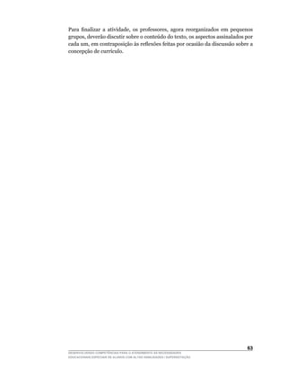 Para	 finalizar	 a	 atividade,	 os	 professores,	 agora	 reorganizados	 em	 pequenos	
grupos,	deverão	discutir	sobre	o	conteúdo	do	texto,	os	aspectos	assinalados	por	
cada	um,	em	contraposição	às	reflexões	feitas	por	ocasião	da	discussão	sobre	a	
concepção	de	currículo.




                                                                                 63
DESENVOLVENDO COMPETÊNCIAS PARA O ATENDIMENTO ÀS NECESSIDADES
EDUCACIONAIS ESPECIAIS DE ALUNOS COM ALTAS HABILIDADES / SUPERDOTAÇÃO
 