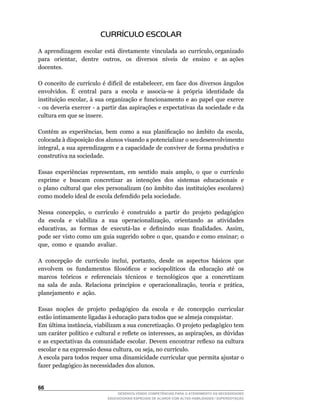 CURRÍCULO ESCOLAR

A		aprendizagem		escolar		está		diretamente		vinculada		ao		currículo,	organizado	                  	
para	 	 orientar,	 	 dentre	 	 outros,	 	 os	 	 diversos	 	 níveis	 	 de	 	 ensino	 	 e	 	 as	 ações	
docentes.

O	 conceito	 de	 currículo	 é	 difícil	 de	 estabelecer,	 em	 face	 dos	 diversos	 ângulos	
envolvidos.		É		central		para		a		escola		e		associa-se		à		própria		identidade		da	
instituição	 escolar,	 à	 sua	 organização	 e	 funcionamento	 e	 ao	 papel	 que	 exerce	
-	ou	deveria	exercer	-	a	partir	das	aspirações	e	expectativas	da	sociedade	e	da	
cultura em que se insere.

Contém	 as	 experiências,	 bem	 como	 a	 sua	 planificação	 no	 âmbito	 da	 escola,	
colocada à disposição dos alunos visando a potencializar o seu desenvolvimento
integral,	a	sua	aprendizagem	e	a	capacidade	de	conviver	de	forma	produtiva	e	
construtiva na sociedade.

Essas	 experiências	 representam,	 em	 sentido	 mais	 amplo,	 o	 que	 o	 currículo	
exprime e buscam concretizar as intenções dos sistemas educacionais e
o plano cultural que eles personalizam (no âmbito das instituições escolares)
como modelo ideal de escola defendido pela sociedade.

Nessa		concepção,		o		currículo		é		construído		a		partir		do		projeto		pedagógico	
da	 	 escola	 	 e	 	 viabiliza	 	 a	 	 sua	 	 operacionalização,	 	 orientando	 	 as	 	 atividades	
educativas,		as		formas		de		executá-las		e		definindo		suas		finalidades.		Assim,	
pode	ser	visto	como	um	guia	sugerido	sobre	o	que,	quando	e	como	ensinar;	o	                       	
que,		como		e		quando		avaliar.

A		concepção		de		currículo		inclui,		portanto,		desde		os		aspectos		básicos		que	
envolvem		os		fundamentos		filosóficos		e		sociopolíticos		da		educação		até		os	
marcos teóricos e referenciais técnicos e tecnológicos que a concretizam
na	 sala	 de	 aula.	 Relaciona	 princípios	 e	 operacionalização,	 teoria	 e	 prática,	
planejamento e ação.

Essas noções de projeto pedagógico da escola e de concepção curricular
estão intimamente ligadas à educação para todos que se almeja conquistar.
Em	última	instância,	viabilizam	a	sua	concretização.	O	projeto	pedagógico	tem	
um	caráter	político	e	cultural	e	reflete	os	interesses,	as	aspirações,	as	dúvidas	
e	as	expectativas	da	comunidade	escolar.	Devem	encontrar	reflexo	na	cultura	
escolar	e	na	expressão	dessa	cultura,	ou	seja,	no	currículo.
A escola para todos requer uma dinamicidade curricular que permita ajustar o
fazer pedagógico às necessidades dos alunos.


66
                                     DESENVOLVENDO COMPETÊNCIAS PARA O ATENDIMENTO ÀS NECESSIDADES
                                 EDUCACIONAIS ESPECIAIS DE ALUNOS COM ALTAS HABILIDADES / SUPERDOTAÇÃO
 