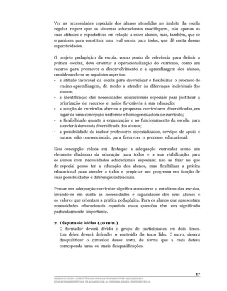 Ver as necessidades especiais dos alunos atendidas no âmbito da escola
regular		requer		que		os		sistemas		educacionais		modifiquem,		não		apenas		as	
suas	 atitudes	 e	 expectativas	 em	 relação	 a	 esses	 alunos,	 mas,	 também,	 que	 se	
organizem	 para	 constituir	 uma	 real	 escola	 para	 todos,	 que	 dê	 conta	 dessas	
especificidades.

O		projeto		pedagógico		da		escola,		como		ponto		de		referência		para		definir		a	
prática		escolar,		deve		orientar		a		operacionalização		do		currículo,		como		um	
recurso		para		promover		o		desenvolvimento		e		a		aprendizagem		dos		alunos,	
considerando-se	os	seguintes	aspectos:
•	 a		atitude		favorável		da		escola		para		diversificar		e		flexibilizar		o		processo	de	
                                                                                         	
   ensino-aprendizagem,		de		modo		a		atender		às		diferenças		individuais	dos	
   alunos;
•	 a	 identificação	 das	 necessidades	 educacionais	 especiais	 para	 justificar	 a	
   priorização de recursos e meios favoráveis à sua educação;
•	 a		adoção		de		currículos		abertos		e		propostas		curriculares		diversificadas,	em	
   lugar	de	uma	concepção	uniforme	e	homogeneizadora	de	currículo;
•	 a	 flexibilidade	 quanto	 à	 organização	 e	 ao	 funcionamento	 da	 escola,	 para	
   atender	à	demanda	diversificada	dos	alunos;
•	 a	 possibilidade	 de	 incluir	 professores	 especializados,	 serviços	 de	 apoio	 e	
   outros,		não		convencionais,		para		favorecer		o		processo		educacional.

Essa concepção coloca em destaque a adequação curricular como um
elemento dinâmico da educação para todos e a sua viabilização para
os	alunos		com		necessidades		educacionais		especiais:		não		se		fixar		no		que	 	
de	especial		possa		ter		a		educação		dos		alunos,		mas		flexibilizar		a		prática	
educacional para atender a todos e propiciar seu progresso em função de
suas possibilidades e diferenças individuais.

Pensar	 em	 adequação	 curricular	 significa	 considerar	 o	 cotidiano	 das	 escolas,	
levando-se	 	 em	 	 conta	 	 as	 	 necessidades	 	 e	 	 capacidades	 	 dos	 	 seus	 	 alunos	 	 e	
                                                                                                 	
os valores que orientam a prática pedagógica. Para os alunos que apresentam
necessidades	 	 educacionais	 	 especiais	 	 essas	 	 questões	 	 têm	 	 um	 	 significado	
particularmente importante.

2. Disputa de idéias (40 min.)
	 O		formador		deverá		dividir		o		grupo		de		participantes		em		dois		times.	
   Um		deles		deverá		defender		o		conteúdo		do		texto		lido.		O	outro,		deverá	
   desqualificar	 	 o	 	 conteúdo	 	 desse	 	 texto,	 	 de	 	 forma	 	 que	 	 a	 	 cada	 	 defesa	
   corresponda		uma		ou		mais		desqualificações.




                                                                                              6
DESENVOLVENDO COMPETÊNCIAS PARA O ATENDIMENTO ÀS NECESSIDADES
EDUCACIONAIS ESPECIAIS DE ALUNOS COM ALTAS HABILIDADES / SUPERDOTAÇÃO
 