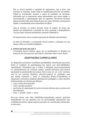 Não		se		deverá		permitir		a		repetição		de		argumentos,		seja		a		favor,		seja	
     contrário	ao	conteúdo.	Assim,	todas	as	manifestações	deverão	ser	inéditas.	
     Caberá	 ao	 	 coordenador	 	 assumir	 	 o	 	 papel	 	 de	 	 mediador	 	 da	 	 discussão,	
     solicitando	 que	 os	 argumentos	 sejam	 apresentados	 com	 muita	 rapidez,	 e	         	
     interrompendo		a		argumentação		após		20		segundos.		Não	deverá		de	forma	
     alguma	permitir	falas	mais	longas	do	que	isso,	para	estimular	o	pensamento	
     rápido e a manifestação mais espontânea das idéias.

	    Após	15		minutos,		os		grupos		deverão		trocar		de		papéis,		de		forma		que	
     aqueles		que		defenderam		o		conteúdo		do		texto,		passarão		a		desqualificá-lo,	
     e	os	que	assim	o	fizeram	inicialmente,	passarão	a	defendê-lo.

	    Da	mesma	forma,	não	se	aceitará	argumento	já	utilizado	anteriormente.

	    Ao		final		da		atividade,		o		coordenador		deverá		mediar		a		realização		de		uma	
     síntese	crítica	ao	conteúdo	trabalhado.

3. Leitura do texto (50 min.)
	 O	 formador	 deverá	 solicitar,	 agora,	 que	 os	 participantes	 se	 dividam	 em	
   grupos	de	até	cinco	pessoas,	para	leitura	e	discussão	sobre	o	texto	abaixo.

                      ADAPTAÇÕES CURRICULARES

As adaptações curriculares constituem possibilidades educacionais para atuar
frente às condições de aprendizagem dos alunos com altas habilidades/
superdotação. Pressupõem que se realize a adequação para enriquecimento
ou		aprofundamento		do		currículo		regular,		quando	necessário,	para	torná-lo	
apropriado	às	peculiaridades	dos	alunos.	Não	se	trata		de		um		novo		currículo,	             	
mas	 	 de	 	 um	 	 currículo	 	 dinâmico,	 	 alterável,	 passível	 	 de	 	 ampliação,	 	 para	
                                                                                             	
que	 	 atenda	 	 realmente	 	 a	 	 todos	 	 os	 	 educandos.	 Nessas	 circunstâncias,	 as	
adequações curriculares implicam planejamento pedagógico e ações docentes
fundamentadas	em	critérios	que	definem:
• o que o aluno deve aprender;
• como e quando aprender;
•	 que	formas	de	organização	do	ensino	são	mais	eficientes	para	o	processo	de	               	
   aprendizagem;
• como e quando avaliar o aluno.

Para que alunos com altas habilidades/superdotação possam participar
integralmente em um ambiente rico de oportunidades educacionais com
resultados		favoráveis,		alguns		aspectos		precisam		ser		considerados,	destacando-
se entre eles:



6
                                    DESENVOLVENDO COMPETÊNCIAS PARA O ATENDIMENTO ÀS NECESSIDADES
                                EDUCACIONAIS ESPECIAIS DE ALUNOS COM ALTAS HABILIDADES / SUPERDOTAÇÃO
 