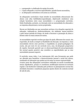 • a preparação e a dedicação da equipe da escola;
•	 o	apoio	adequado	e	recursos	especializados,	quando	forem	necessários;
•	 as	adequações	curriculares	e	de	acesso	ao	currículo.

As adequações curriculares visam atender às necessidades educacionais dos
alunos		com		altas		habilidades/superdotação,		objetivando		estabelecer		uma	
relação		harmônica		entre		essas		necessidades		e		a		programação		curricular.	
Estão	focalizadas,	portanto,	na	interação	entre	as	necessidades	do	educando	e	
as respostas educacionais a serem propiciadas.

Devem ser destinadas aos que necessitam serviços e/ou situações especiais de
educação,		realizando-se,		preferencialmente,		em		ambiente		menos	restritivo	
e	pelo	menor	período	de	tempo,	de	modo	a	favorecer	a	promoção	do	aluno	a	
formas cada vez mais comuns de ensino.

As	necessidades	especiais	revelam	que	tipos	de	ajuda,	diferentes	dos	usuais,	são	
requeridos,	de	modo	a	cumprir	as	finalidades	da	educação.	As	respostas	a		essas	  	
necessidades devem estar previstas e respaldadas no projeto pedagógico da
escola,		não		por		meio		de		um		currículo		novo,		mas,		da	adequação		progressiva	
                                                                                  	
do		regular,		buscando		garantir		que		os		alunos	participem	de	uma	programação	
tão	 normal	 quanto	 possível,	 mas	 considere	 as	 especificidades	 que	 as	 suas	
necessidades possam requerer.

O	 currículo,	 nessa	 visão,	 é	 um	 instrumento	 útil,	 uma	 ferramenta	 que	 pode	
ser	 alterada	 para	 beneficiar	 o	 desenvolvimento	 pessoal	 e	 social	 dos	 alunos,	
resultando em alterações que podem ser de maior ou menor expressividade.
A maior parte das adequações curriculares realizadas na escola é considerada
menos		significativa,		porque		se		constituem		modificações	menores	no	currículo	
regular e são facilmente realizadas pelo professor no planejamento normal das
atividades docentes e constituem pequenos ajustes dentro do contexto normal
de sala de aula.




                                                                                  6
DESENVOLVENDO COMPETÊNCIAS PARA O ATENDIMENTO ÀS NECESSIDADES
EDUCACIONAIS ESPECIAIS DE ALUNOS COM ALTAS HABILIDADES / SUPERDOTAÇÃO
 