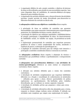•	 à		organização		didática		da		aula	-	propõe		conteúdos		e		objetivos		de	interesse	
   do	aluno	ou	diversificados,	para	atender	às	suas	necessidades	especiais,		bem	    	
   como		disposição		física		de		mobiliários,		de		materiais	didáticos	e	de	espaço	
   disponíveis	para	trabalhos	diversos;
•	 à		organização		dos		períodos		definidos		para		o		desenvolvimento		das	atividades	
                                                                                     	
   previstas	-	propõe		previsão		de		tempo		diversificada		para	desenvolver	os	
   diferentes	elementos	do	currículo	na	sala	de	aula.

As adequações relativas aos objetivos e conteúdos dizem respeito:

•	 à	 	 priorização	 	 de	 	 áreas	 	 ou	 	 unidades	 	 de	 	 conteúdos	 	 que	 	 garantam	
   funcionalidade e que sejam essenciais e instrumentais para as aprendizagens
   posteriores.	Ex:	habilidades	de	leitura	e	escrita,	cálculos	etc.;
• à priorização de objetivos que enfatizam capacidades e habilidades básicas
   de		atenção,		participação		e		adaptabilidade		do		aluno.		Ex:	desenvolvimento	        	
   de		habilidades		sociais,		de		trabalho		em		equipe,		de	persistência	na	tarefa	
   etc.;
•	 à		seqüenciação		pormenorizada		de		conteúdos		que		requeiram		processos	
   gradativos		de		menor		à		maior		complexidade		das		tarefas,		atendendo		à	
   seqüência	de	passos,	à	ordenação	da	aprendizagem	etc.;
•	 à	 ampliação	 de	 conteúdos	 relevantes	 para	 dar	 enfoque	 mais	 intensivo	 e	
   prolongado	a	conteúdos	considerados	básicos	e	essenciais	no	currículo.

As adequações avaliativas dizem respeito à adaptação de técnicas e
instrumentos	 que	 possibilitam	 verificar	 o	 aprofundamento	 e	 enriquecimento	
curricular.

As adequações nos procedimentos didáticos e nas atividades de
ensino-aprendizagem	 	 referem-se	 	 ao	 	 como	 	 ensinar	 	 os	 	 componentes	
curriculares. Dizem respeito:

•	 à	 	 alteração	 	 nos	 	 métodos	 	 definidos	 	 para	 	 o	 	 ensino	 	 dos	 	 conteúdos	
   curriculares;
• à introdução de atividades complementares que requeiram habilidades
   diferentes	 ou	 a	 fixação	 e	 consolidação	 de	 conhecimentos	 já	 ministrados	
   –			utilizadas		para		apoiar		o		aluno,		oferecer		oportunidades		de		prática	
   suplementar ou aprofundamento. São facilitadas pelos trabalhos
   diversificados,		que		se		realizam		no		mesmo		segmento		temporal;
• à introdução de atividades prévias que preparam o aluno para novas
   aprendizagens;
•	 à	 introdução	 de	 atividades	 alternativas	 além	 das	 planejadas	 para	 a	 turma,	
   enquanto os demais colegas realizam outras atividades. É indicada nas
   atividades mais complexas que exigem uma seqüenciação de tarefas;

                                                                                        1
DESENVOLVENDO COMPETÊNCIAS PARA O ATENDIMENTO ÀS NECESSIDADES
EDUCACIONAIS ESPECIAIS DE ALUNOS COM ALTAS HABILIDADES / SUPERDOTAÇÃO
 