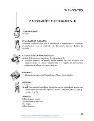 7º ENCONTRO


           7. ADEQUAÇÕES CURRICULARES - III


TEMPO PREVISTO
02	horas



FINALIDADE DO ENCONTRO
Favorecer condições para que os professores e especialistas da Educação
se	 familiarizem	 	 com	 	 os	 	 conteúdos	 	 do	 	 documento	 	 Saberes	 e	 Práticas	 da	
Inclusão.



EXPECTATIVAS DE APRENDIZAGEM
Ao	final	deste	encontro,	o	professor	deverá	ser	capaz	de:
•	 Formular	 propostas	 de	 trabalho	 escolar	 flexível,	 de	 forma	 a	 atender	 aos	
   objetivos gerais do ensino fundamental e o respeito às necessidades
   educativas de alunos com superdotação.



CONTEÚDO
•	 Adequações	de	Acesso	ao	Currículo	para	Alunos	Superdotados.



MATERIAL
• Texto:
Brasil. Adaptações Curriculares. Estratégias para a educação de alunos com
   necessidades	 educacionais	 especiais.	 Brasília:	 MEC/SEF/SEESP,	 1999,	 p.	
   40-52	e	p.	57-59.

Material:
Folhas de papel pardo;
Pincéis	atômicos	coloridos;
Fita crepe;
Folhas brancas.



                                                                                      5
DESENVOLVENDO COMPETÊNCIAS PARA O ATENDIMENTO ÀS NECESSIDADES
EDUCACIONAIS ESPECIAIS DE ALUNOS COM ALTAS HABILIDADES / SUPERDOTAÇÃO
 