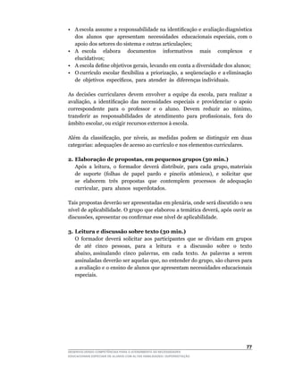 •	 A	escola		assume		a		responsabilidade		na		identificação		e		avaliação	diagnóstica	 	
   dos		alunos		que		apresentam		necessidades		educacionais	especiais,	com	o	
   apoio dos setores do sistema e outras articulações;
• A escola elabora documentos informativos mais complexos e
   elucidativos;
•	 A	escola	define	objetivos	gerais,	levando	em	conta	a	diversidade	dos	alunos;
•	 O	currículo		escolar		flexibiliza		a		priorização,		a		seqüenciação		e		a	eliminação	
                                                                                       	
   de		objetivos		específicos,		para		atender		às		diferenças	individuais.

As	 decisões	 curriculares	 devem	 envolver	 a	 equipe	 da	 escola,	 para	 realizar	 a	
avaliação,	 a	 identificação	 das	 necessidades	 especiais	 e	 providenciar	 o	 apoio	
correspondente		para		o		professor		e		o		aluno.		Devem		reduzir		ao		mínimo,	
transferir	 as	 responsabilidades	 de	 atendimento	 para	 profissionais,	 fora	 do	
âmbito	escolar,	ou	exigir	recursos	externos	à	escola.

Além	 da	 classificação,	 por	 níveis,	 as	 medidas	 podem	 se	 distinguir	 em	 duas	
categorias:	adequações	de	acesso	ao	currículo	e	nos	elementos	curriculares.

2. Elaboração de propostas, em pequenos grupos (30 min.)
	 Após		a		leitura,		o		formador		deverá		distribuir,		para		cada		grupo,	materiais	
   de	 suporte	 (folhas	 de	 papel	 pardo	 e	 pincéis	 atômicos),	 e	 solicitar	 que	
                                                                                    	
   se elaborem três propostas que contemplem processos de adequação
   curricular,		para		alunos		superdotados.

Tais	propostas	deverão	ser	apresentadas	em	plenária,	onde	será	discutido	o	seu	
nível	de	aplicabilidade.	O	grupo	que	elaborou	a	temática	deverá,	após	ouvir	as	
discussões,	apresentar	ou	confirmar	esse	nível	de	aplicabilidade.

3. Leitura e discussão sobre texto (30 min.)
	 O	 formador	 deverá	 solicitar	 aos	 participantes	 que	 se	 dividam	 em	 grupos	
   de	 	 até	 	 cinco	 	 pessoas,	 	 para	 	 a	 	 leitura	 	 	 e	 	 a	 	 discussão	 	 sobre	 	 o	 	 texto	
                                                                                                         	
   abaixo,	assinalando		cinco		palavras,		em		cada		texto.		As		palavras		a		serem	                      	
   assinaladas	deverão	ser	aquelas	que,	no	entender	do	grupo,	são	chaves	para	
   a avaliação e o ensino de alunos que apresentam necessidades educacionais
   especiais.




                                                                                                      
DESENVOLVENDO COMPETÊNCIAS PARA O ATENDIMENTO ÀS NECESSIDADES
EDUCACIONAIS ESPECIAIS DE ALUNOS COM ALTAS HABILIDADES / SUPERDOTAÇÃO
 