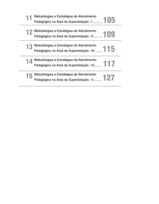 11 Metodologiasna área da Superdotação - I
   Pedagógico
                e Estratégias de Atendimento
                                               105
12 Metodologiasna área da Superdotação - II 109
   Pedagógico
                e Estratégias de Atendimento




13 Metodologiasna área da Superdotação - III 115
   Pedagógico
                e Estratégias de Atendimento




14 Metodologiasna área da Superdotação - IV
   Pedagógico
                e Estratégias de Atendimento
                                               117
15 Metodologiasna área da Superdotação - V 127
   Pedagógico
                e Estratégias de Atendimento
 