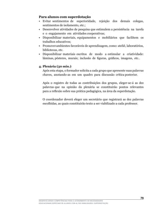 Para alunos com superdotação
•	 Evitar	 sentimentos	 de	 	 superioridade,	 	 rejeição	 	 dos	 	 demais	 	 colegas,	
   sentimentos	de	isolamento,	etc.;
• Desenvolver atividades de pesquisa que estimulem a persistência na tarefa
   e o engajamento em atividades cooperativas;
•	 Disponibilizar	 materiais,	 equipamentos	 	 e	 	 mobiliários	 	 que	 	 facilitem	 	 os	
                                                                                         	
   trabalhos educativos;
•	 Promover	ambientes		favoráveis		de		aprendizagem,		como:		ateliê,		laboratórios,	
   bibliotecas,	etc.
• Disponibilizar materiais escritos de modo a estimular a criatividade:
   lâminas,	pôsteres,		murais;		inclusão		de		figuras,		gráficos,		imagens,		etc..		

4. Plenária (30 min.)
	 Após	esta	etapa,	o	formador	solicita	a	cada	grupo	que	apresente	suas	palavras	
                                                                               	
   chaves,		anotando-as		em		um		quadro		para		discussão		crítica	posterior.

	   Após	 o	 registro	 de	 todas	 as	 contribuições	 dos	 grupos,	 eleger-se-á	 as	 dez	
    palavras que na opinião da plenária se constituirão pontos relevantes
    para	a	reflexão	sobre	sua	prática	pedagógica,	na	área	da	superdotação.

	   O	 coordenador	 deverá	 eleger	 um	 secretário	 que	 registrará	 as	 dez	 palavras	
    escolhidas,	as	quais	constituirão	texto	a	ser	viabilizado	a	cada	professor.




                                                                                      
DESENVOLVENDO COMPETÊNCIAS PARA O ATENDIMENTO ÀS NECESSIDADES
EDUCACIONAIS ESPECIAIS DE ALUNOS COM ALTAS HABILIDADES / SUPERDOTAÇÃO
 