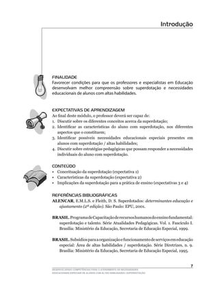 Introdução




FINALIDADE
Favorecer condições para que os professores e especialistas em Educação
desenvolvam melhor compreensão sobre superdotação e necessidades
educacionais de alunos com altas habilidades.


EXPECTATIVAS DE APRENDIZAGEM
Ao	final	deste	módulo,	o	professor	deverá	ser	capaz	de:
1. Discutir sobre os diferentes conceitos acerca da superdotação;
2.	 Identificar	 as	 características	 do	 aluno	 com	 superdotação,	 nos	 diferentes	
    aspectos que o constituem;
3.	 Identificar	 possíveis	 necessidades	 educacionais	 especiais	 presentes	 em	
    alunos com superdotação / altas habilidades;
4. Discutir sobre estratégias pedagógicas que possam responder a necessidades
    individuais do aluno com superdotação.

CONTEÚDO
• Conceituação da superdotação (expectativa 1)
•	 Características	da	superdotação	(expectativa	2)
• Implicações da superdotação para a prática de ensino (expectativas 3 e 4)


REFERÊNCIAS BIBLIOGRÁFICAS
ALENCAR,	E.M.L.S.	e	Fleith,	D.	S.	Superdotados:	determinantes educação e
  ajustamento (2ª edição).	São	Paulo:	EPU,	2001.

BRASIL. Programa de Capacitação de recursos humanos do ensino fundamental:
  superdotação	e	talento.	Série	Atualidades	Pedagógicas.	Vol.	1.	Fascículo	I.	
  Brasília:	Ministério	da	Educação,	Secretaria	de	Educação	Especial,	1999.

BRASIL.	Subsídios	para	a	organização	e	funcionamento	de	serviços	em	educação	
  especial:	 Área	 de	 altas	 habilidades	 /	 superdotação.	 Série	 Diretrizes,	 n.	 9.	
  Brasília:	Ministério	da	Educação,	Secretaria	de	Educação	Especial,	1995.


                                                                                      
DESENVOLVENDO COMPETÊNCIAS PARA O ATENDIMENTO ÀS NECESSIDADES
EDUCACIONAIS ESPECIAIS DE ALUNOS COM ALTAS HABILIDADES / SUPERDOTAÇÃO
 