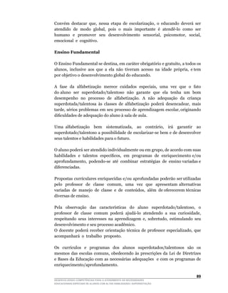 Convém	 destacar	 que,	 nessa	 etapa	 de	 escolarização,	 o	 educando	 deverá	 ser	
atendido		de		modo		global,		pois		o		mais		importante		é		atendê-lo		como		ser	
humano	 	 e	 	 promover	 	 seu	 	 desenvolvimento	 	 sensorial,	 	 psicomotor,	 	 social,	
emocional e cognitivo.

Ensino Fundamental

O	Ensino	Fundamental	se	destina,	em	caráter	obrigatório	e	gratuito,	a	todos	os	       	
alunos,		inclusive		aos		que		a		ela		não		tiveram		acesso		na		idade		própria,		e	tem	
por objetivo o desenvolvimento global do educando.

A		fase		da		alfabetização		merece		cuidados		especiais,		uma		vez		que		o		fato	  	
do aluno ser superdotado/talentoso não garante que ela tenha um bom
desempenho no processo de alfabetização. A não adequação da criança
superdotada/talentosa	 às	 classes	 de	 alfabetização	 poderá	 desencadear,	 mais	
tarde,		sérios		problemas		em		seu		processo		de		aprendizagem		escolar,	originando	
dificuldades	de	adequação	do	aluno	à	sala	de	aula.

Uma	 alfabetização	 	 bem	 	 sistematizada,	 	 ao	 	 contrário,	 	 irá	 	 garantir	 	 ao	
superdotado/talentoso	a	possibilidade	de	escolarizar-se	bem	e	de	desenvolver	
seus talentos e habilidades para o futuro.

O	aluno	poderá	ser	atendido	individualmente	ou	em	grupo,	de	acordo	com	suas	  	
habilidades		e		talentos		específicos,		em		programas		de		enriquecimento	e/ou	
                                                                              	
aprofundamento,		podendo-se		até		combinar		estratégias		de		ensino	variadas	e	
diferenciadas.

Propostas curriculares enriquecidas e/ou aprofundadas poderão ser utilizadas
pelo	 	 professor	 	 de	 	 classe	 	 comum,	 	 uma	 	 vez	 	 que	 	 apresentam	 alternativas	
                                                                                            	
variadas		de		manejo		de		classe		e		de		conteúdos,		além		de	oferecerem	técnicas	
diversas de ensino.

Pela	 	 observação	 	 das	 	 características	 	 do	 	 aluno	 	 superdotado/talentoso,	 	 o	
professor		de		classe		comum		poderá		ajudá-lo		atendendo		a		sua		curiosidade,	
respeitando	 seus	 interesses	 na	 aprendizagem	 e,	 sobretudo,	 estimulando	 seu	
desenvolvimento e seu processo acadêmico.
O	 docente	 poderá	 receber	 orientação	 técnica	 de	 professor	 especializado,	 que	
acompanhará o trabalho proposto.

Os	 	 currículos	 	 e	 	 programas	 	 dos	 	 alunos	 	 superdotados/talentosos	 	 são	 	 os	
mesmos	 das	 escolas	 comuns,	 obedecendo	 às	 prescrições	 da	 Lei	 de	 Diretrizes	
e Bases da Educação com as necessárias adequações e com os programas de
enriquecimento/aprofundamento.

                                                                                         
DESENVOLVENDO COMPETÊNCIAS PARA O ATENDIMENTO ÀS NECESSIDADES
EDUCACIONAIS ESPECIAIS DE ALUNOS COM ALTAS HABILIDADES / SUPERDOTAÇÃO
 