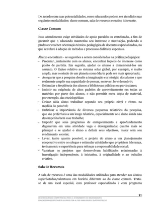 De	acordo	com	suas	potencialidades,	esses	educandos	podem	ser	atendidos	nas	
seguintes	modalidades:	classe	comum,	sala	de	recursos	e	ensino	itinerante.

Classe Comum

Esse	 atendimento	 exige	 atividades	 de	 apoio	 paralelo	 ou	 combinado,	 a	 fim	 de	
garantir		que		o		educando		mantenha		seu		interesse		e		motivação,		podendo		o	
professor	receber	orientação	técnico-pedagógica	de	docentes	especializados,	no	
que se refere à adoção de métodos e processos didáticos especiais.

Abaixo	encontram	-	se	sugestões	a	serem	consideradas	na	prática	pedagógica:	
•	 Procurar,	 juntamente	 com	 os	 alunos,	 encontrar	 tópicos	 de	 interesse	 como	
   ponto		de		partida.		Em		seguida,		ajudar		os		alunos		a		dimensioná-los		em	
   assunto.	 O	 tópico	 relativo	 ao	 sistema	 solar	 global,	 por	 exemplo,	 é	 muito	
   amplo,	mas	o	estudo	de	um	planeta	como	Marte	pode	ser	mais	apropriado;
•	 Assegurar	que	a	pesquisa	desafie	a	imaginação	e	a	intuição	dos	alunos	e	que	
   realmente	amplie	sua	capacidade	de	pensar,	escrever,	ler	e	descobrir;
•	 Estimular	a	freqüência	dos	alunos	a	bibliotecas	públicas	ou	particulares;
• Insistir na exigência de altos padrões de aproveitamento em todas as
   matérias		por		parte		dos		alunos,		e		não		permitir		mera		cópia		de		material,	
   por	exemplo,	das	enciclopédias;
•	 Deixar	 	 cada	 	 aluno	 	 trabalhar	 	 segundo	 	 seu	 	 próprio	 	 nível	 	 e	 	 ritmo,	 	 na	
   medida	do	possível;
•	 Enfatizar		a		importância		de		diversos		pequenos		relatórios		da		pesquisa,	
   que	são	preferíveis	a	um	longo	relatório,	especialmente	se	o	aluno	ainda	não	
   desempenha bem esse trabalho;
• Impedir que seus programas de enriquecimento e aprofundamento
   degenerem em uma atividade vaga e desorganizada: quanto mais se
   planejar		e		se		ajudar		o		aluno		a		definir		seus		objetivos,		maior		será		seu	
   rendimento escolar;
•	 Levar,		tanto		quanto		possível,		o		projeto		do		aluno		a		um		planejamento	
   cooperativo	entre	os	colegas	e	estimular	atividades	que	propiciem	liderança,	
   treinamento e experiência para reforçar a responsabilidade social;
• Valorizar os projetos que desenvolvam habilidades relacionadas à
   investigação		independente,		à		iniciativa,		à		originalidade		e		ao		trabalho	
   criativo.

Sala de Recursos

A sala de recursos é uma das modalidades utilizadas para atender aos alunos
superdotados/talentosos	 em	 horário	 diferente	 ao	 da	 classe	 comum.	 Trata-
se	 	 de	 	 um	 	 local	 	 especial,	 	 com	 	 professor	 	 especializado	 	 e	 	 com	 	 programa	
                                                                                                 	



                                                                                               1
DESENVOLVENDO COMPETÊNCIAS PARA O ATENDIMENTO ÀS NECESSIDADES
EDUCACIONAIS ESPECIAIS DE ALUNOS COM ALTAS HABILIDADES / SUPERDOTAÇÃO
 