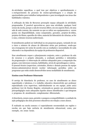 de	atividades		específicas,		a		qual		tem		por		objetivos		o		aprofundamento		e	           	
o	 enriquecimento	 	 do	 	 processo	 	 de	 	 ensino-aprendizagem	 	 e	 	 a	 	 criação	 	 de	
oportunidades para trabalhos independentes e para investigação nas áreas das
habilidades e talentos.

A utilização da Sala de Recursos pressupõe espaço adequado às atividades
programadas.	 É	 possível	 aproveitar-se,	 para	 essa	 atividade,	 qualquer	 local	
ocioso	da	escola,	porque	a	sala	de	recursos	difere,	em	seu	aspecto	físico,	de	uma	
sala	de	aula	comum,	tão	somente	no	que	se	refere	aos	equipamentos	a		serem	       	
postos		em		disponibilidade,		como		computador,		gravador,		projetor	de	slides,	
projetor	de	filmes,	aparelho	de	vídeo,	material	de	laboratório	de	ciências,	se	for	
o	caso,	e	demais	recursos	audiovisuais.

O	atendimento	poderá	ser	individual	ou	em	pequenos	grupos,	variando	de	um	         	
a		cinco		o		número		de		alunos		de		diferentes		séries		por		professor,		sendo	que	
seu cronograma irá variar de acordo com as condições e necessidades de cada
educando	e	na	dependência	da	equipe	de	professores	disponível.

Esse	 atendimento	 requer	 o	 planejamento	 conjunto,	 entre	 o	 professor	 da	 sala	
de	 	 recursos	 	 e	 	 o	 	 próprio	 	 educando,	 	 a	 	 avaliação	 	 periódica	 	 e	 	 sistemática	
                                                                                                   	
da programação e a observação de critérios adequados para a composição dos
grupos,	com	interesses	comuns,	habilidades,	níveis	de	aprendizagem	e	outros.
O	pessoal	técnico	(supervisor,	orientador,	diretor	e	demais	pessoas	da	equipe	
técnico-administrativa)	 deverá	 	 receber	 	 informação	 	 periódica	 	 sobre	 	 os	
programas que estão sendo desenvolvidos nessa modalidade de atendimento.

Ensino com Professor Itinerante

O		serviço		de		itinerância		do		professor,		no		caso		de		atendimento		ao		aluno	
superdotado	 e	 talentoso,	 é	 o	 trabalho	 educativo	 desenvolvido	 por	 professor	
especializado		e/ou		supervisor,		individualmente		ou		em		equipe,		junto		ao(s)	
professor	 (es)	 do	 Ensino	 Regular,	 orientando-os	 quanto	 aos	 procedimentos	
psicopedagógico		mais		adequados		àqueles		alunos		identificados		e		que	integram	 	
o programa de atendimento complementar diferenciado.

A	itinerância,	nesses	casos,	permite	e	assegura	a	compatibilidade	e	a	unidade	da	
ação pedagógica dos dois processos educativos em relação a esses alunos.

É realizado na escola comum e é especialmente recomendado em regiões e
escolas	 	 em	 	 que	 	 haja	 	 carência	 	 de	 	 atendimento	 	 educacional,	 	 como,	 	 por	
exemplo,		em		zonas		rurais.




2
                                     DESENVOLVENDO COMPETÊNCIAS PARA O ATENDIMENTO ÀS NECESSIDADES
                                 EDUCACIONAIS ESPECIAIS DE ALUNOS COM ALTAS HABILIDADES / SUPERDOTAÇÃO
 