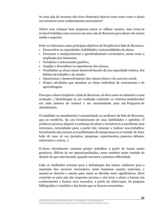 Se uma sala de recursos não tiver elementos básicos como estes como o aluno
vai encontrar esses conhecimentos necessários?

Talvez	 com	 crianças	 bem	 pequenas	 passa	 se	 utilizar	 sucatas,	 mas	 torna-se	
inviável trabalhar sem recursos em uma sala de Recursos para alunos do ensino
médio e superior.

Pode-se	relacionar	como	principais	objetivos	de	freqüência	à	Sala	de	Recursos:
•	 Desenvolver	as	capacidades,	habilidades	e	potencialidades	do	aluno;
•	 Favorecer	o	enriquecimento	e	aprofundamento	curriculares,	assim	como	a	
   ampliação dos interesses;
• Fortalecer o autoconceito positivo;
•	 Ampliar	e	diversificar	as	experiências	dos	alunos;
•	 Possibilitar	ao	aluno	maior	desenvolvimento	da	sua	capacidade	criativa,	dos	
   hábitos de trabalho e de estudo;
•	 Oportunizar	o	desenvolvimento	dos	valores	éticos	e	do	convívio	social;
• Propor atividades que atendam ao ritmo individual de crescimento e de
   aprendizagem.

Para	que	o	aluno	freqüente	a	Sala	de	Recursos,	ele	deve	antes	se	submeter	a	uma	      	
avaliação		/		identificação		(a		ser		realizada		conforme		os		critérios	estabelecidos	
                                                                                      	
em cada sistema de ensino) e ser encaminhado para um Programa de
Atendimento.

O	candidato	ao	atendimento	é	encaminhado	ao	professor	da	Sala	de	Recursos,	
que,	ao		recebê-lo,		faz		um		levantamento		de		suas		habilidades		e		aptidões.		O	
professor	procura	adquirir	a	confiança	do	aluno	e	incentivá-lo	a	manifestar	seus	
interesses,		curiosidades		para,		a		partir		daí,		começar		a		realizar		seus	trabalhos.	
Inicialmente são comuns as manifestações de insegurança ou a vontade de fazer
tudo		de		uma		só		vez		(projetos,		pesquisas,		experimentos,	passeios,	debates,	
entrevistas e outros...)

O	aluno		inicialmente		costuma		propor		trabalhos		a		partir		de		temas		muito	
genéricos,	 difíceis	 de	 ser	 operacionalizados,	 como	 também	 sente	 vontade	 de	
desistir	do	que	está	fazendo,	quando	encontra	a	primeira	dificuldade.

Cabe	 ao	 facilitador	 orientar	 para	 a	 delimitação	 dos	 temas,	 colaborar	 para	 a	
aquisição	 	 dos	 	 recursos	 	 necessários,	 	 tanto	 	 humanos	 	 quanto	 	 materiais,	 	 e	
manter-se	 discreto	 e	 atento	 para	 sanar	 as	 dúvidas	 mais	 significativas.	 Deve	
controlar-se	 para	 não	 dar	 respostas	 prontas	 e	 sim	 levar	 o	 aluno	 a	 buscar	 seu	
conhecimento	 e	 formar	 seus	 conceitos,	 a	 partir	 da	 observação,	 da	 pesquisa	
bibliográfica	e	científica	e	das	fontes	que	se	fizerem	necessárias.



                                                                                          
DESENVOLVENDO COMPETÊNCIAS PARA O ATENDIMENTO ÀS NECESSIDADES
EDUCACIONAIS ESPECIAIS DE ALUNOS COM ALTAS HABILIDADES / SUPERDOTAÇÃO
 