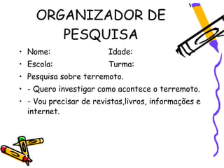 ORGANIZADOR DE
       PESQUISA
• Nome:                 Idade:
• Escola:               Turma:
• Pesquisa sobre terremoto.
• - Quero investigar como acontece o terremoto.
• - Vou precisar de revistas,livros, informações e
  internet.
 