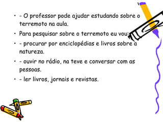 • - O professor pode ajudar estudando sobre o
  terremoto na aula.
• Para pesquisar sobre o terremoto eu vou:
• - procurar por enciclopédias e livros sobre a
  natureza.
• - ouvir no rádio, na teve e conversar com as
  pessoas.
• - ler livros, jornais e revistas.
 