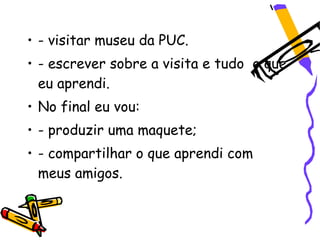 • - visitar museu da PUC.
• - escrever sobre a visita e tudo o que
  eu aprendi.
• No final eu vou:
• - produzir uma maquete;
• - compartilhar o que aprendi com
  meus amigos.
 