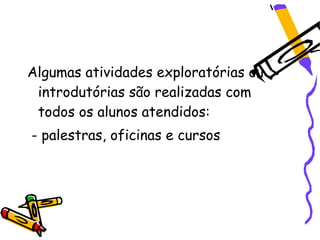 Algumas atividades exploratórias ou
 introdutórias são realizadas com
 todos os alunos atendidos:
- palestras, oficinas e cursos
 