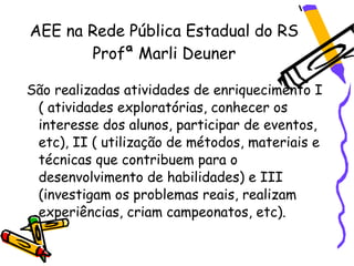 AEE na Rede Pública Estadual do RS
       Profª Marli Deuner

São realizadas atividades de enriquecimento I
 ( atividades exploratórias, conhecer os
 interesse dos alunos, participar de eventos,
 etc), II ( utilização de métodos, materiais e
 técnicas que contribuem para o
 desenvolvimento de habilidades) e III
 (investigam os problemas reais, realizam
 experiências, criam campeonatos, etc).
 