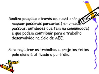 Realiza pesquisa através de questionário para
 mapear possíveis parcerias ( empresas,
 pessoas, entidades que tem na comunidade)
 e que podem contribuir para o trabalho
 desenvolvido na Sala de AEE.


Para registrar os trabalhos e projetos feitos
  pelo aluno é utilizado o portfólio.
 