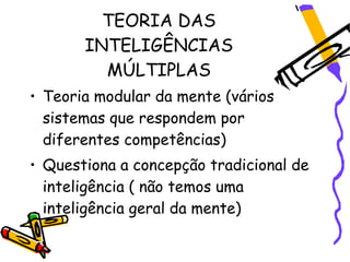 TEORIA DAS
       INTELIGÊNCIAS
         MÚLTIPLAS
• Teoria modular da mente (vários
  sistemas que respondem por
  diferentes competências)
• Questiona a concepção tradicional de
  inteligência ( não temos uma
  inteligência geral da mente)
 