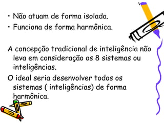 • Não atuam de forma isolada.
• Funciona de forma harmônica.


A concepção tradicional de inteligência não
 leva em consideração os 8 sistemas ou
 inteligências.
O ideal seria desenvolver todos os
 sistemas ( inteligências) de forma
 harmônica.
 