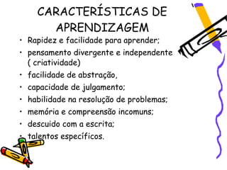 CARACTERÍSTICAS DE
      APRENDIZAGEM
• Rapidez e facilidade para aprender;
• pensamento divergente e independente
  ( criatividade)
• facilidade de abstração,
• capacidade de julgamento;
• habilidade na resolução de problemas;
• memória e compreensão incomuns;
• descuido com a escrita;
• talentos específicos.
 