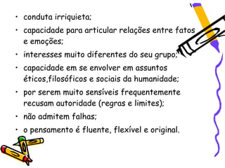 • conduta irriquieta;
• capacidade para articular relações entre fatos
  e emoções;
• interesses muito diferentes do seu grupo;
• capacidade em se envolver em assuntos
  éticos,filosóficos e sociais da humanidade;
• por serem muito sensíveis frequentemente
  recusam autoridade (regras e limites);
• não admitem falhas;
• o pensamento é fluente, flexível e original.
 
