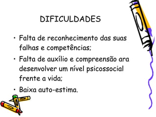 DIFICULDADES

• Falta de reconhecimento das suas
  falhas e competências;
• Falta de auxílio e compreensão ara
  desenvolver um nível psicossocial
  frente a vida;
• Baixa auto-estima.
 