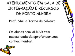ATENDIMENTO EM SALA DE
 INTEGRAÇÃO E RECURSOS
    DE PORTO ALEGRE
• Prof. Sheila Torma da Silveira


• Os alunos com AH/SD tem
  necessidade de aprofundar seus
  conhecimentos.
 
