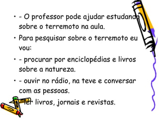 • - O professor pode ajudar estudando
  sobre o terremoto na aula.
• Para pesquisar sobre o terremoto eu
  vou:
• - procurar por enciclopédias e livros
  sobre a natureza.
• - ouvir no rádio, na teve e conversar
  com as pessoas.
• - ler livros, jornais e revistas.
 