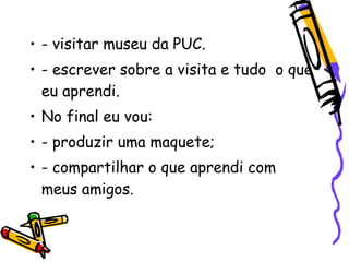 • - visitar museu da PUC.
• - escrever sobre a visita e tudo o que
  eu aprendi.
• No final eu vou:
• - produzir uma maquete;
• - compartilhar o que aprendi com
  meus amigos.
 