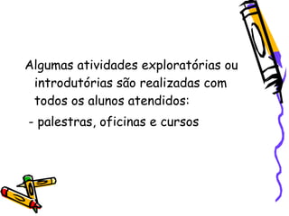 Algumas atividades exploratórias ou
 introdutórias são realizadas com
 todos os alunos atendidos:
- palestras, oficinas e cursos
 