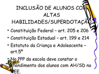 INCLUSÃO DE ALUNOS COM
              ALTAS
    HABILIDADES/SUPERDOTAÇÃO

    Constituição Federal – art. 205 e 206

    Constituição Estadual – art. 199 e 214

    Estatuto da Criança e Adolescente –
    art.5º

    No PPP da escola deve constar o
    atendimento dos alunos com AH/SD no
    AEE.
 