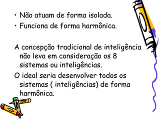 • Não atuam de forma isolada.
• Funciona de forma harmônica.


A concepção tradicional de inteligência
 não leva em consideração os 8
 sistemas ou inteligências.
O ideal seria desenvolver todos os
 sistemas ( inteligências) de forma
 harmônica.
 