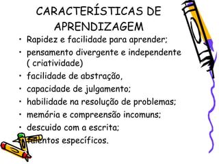 CARACTERÍSTICAS DE
      APRENDIZAGEM
• Rapidez e facilidade para aprender;
• pensamento divergente e independente
  ( criatividade)
• facilidade de abstração,
• capacidade de julgamento;
• habilidade na resolução de problemas;
• memória e compreensão incomuns;
• descuido com a escrita;
• talentos específicos.
 