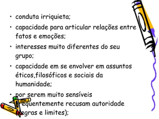 • conduta irriquieta;
• capacidade para articular relações entre
  fatos e emoções;
• interesses muito diferentes do seu
  grupo;
• capacidade em se envolver em assuntos
  éticos,filosóficos e sociais da
  humanidade;
• por serem muito sensíveis
  frequentemente recusam autoridade
  (regras e limites);
 