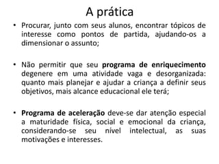 A prática
• Procurar, junto com seus alunos, encontrar tópicos de
interesse como pontos de partida, ajudando-os a
dimensionar o assunto;
• Não permitir que seu programa de enriquecimento
degenere em uma atividade vaga e desorganizada:
quanto mais planejar e ajudar a criança a definir seus
objetivos, mais alcance educacional ele terá;
• Programa de aceleração deve-se dar atenção especial
a maturidade física, social e emocional da criança,
considerando-se seu nível intelectual, as suas
motivações e interesses.
 