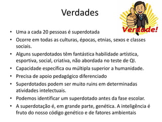 Verdades
• Uma a cada 20 pessoas é superdotada
• Ocorre em todas as culturas, épocas, etnias, sexos e classes
sociais.
• Alguns superdotados têm fantástica habilidade artística,
esportiva, social, criativa, não abordada no teste de QI.
• Capacidade específica ou múltipla superior a humanidade.
• Precisa de apoio pedagógico diferenciado
• Superdotados podem ser muito ruins em determinadas
atividades intelectuais.
• Podemos identificar um superdotado antes da fase escolar.
• A superdotação é, em grande parte, genética. A inteligência é
fruto do nosso código genético e de fatores ambientais
 