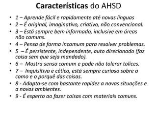 Características do AHSD
• 1 – Aprende fácil e rapidamente até novas línguas
• 2 – É original, imaginativo, criativo, não convencional.
• 3 – Está sempre bem informado, inclusive em áreas
não comuns.
• 4 – Pensa de forma incomum para resolver problemas.
• 5 – É persistente, independente, auto direcionado (faz
coisa sem que seja mandado).
• 6 – Mostra senso comum e pode não tolerar tolices.
• 7 – Inquisitivo e cético, está sempre curioso sobre o
como e o porquê das coisas.
• 8 - Adapta-se com bastante rapidez a novas situações e
a novos ambientes.
• 9 - É esperto ao fazer coisas com materiais comuns.
 