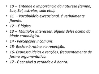 • 10 – Entende a importância da natureza (tempo,
Lua, Sol, estrelas, solo etc.).
• 11 – Vocabulário excepcional, é verbalmente
fluente.
• 12 – É lógico.
• 13 – Múltiplos interesses, alguns deles acima da
idade cronológica.
• 14 - Percepções incomuns.
• 15- Resiste à rotina e a repetição.
• 16- Expressa ideias e reações, frequentemente de
forma argumentativa.
• 17 - É sensível à verdade e à honra.
 