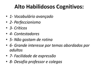 Alto Habilidosos Cognitivos:
• 1- Vocabulário avançado
• 2- Perfeccionismo
• 3- Críticos
• 4- Contestadores
• 5- Não gostam de rotina
• 6- Grande interesse por temas abordados por
adultos
• 7- Facilidade de expressão
• 8- Desafia professor e colegas
 
