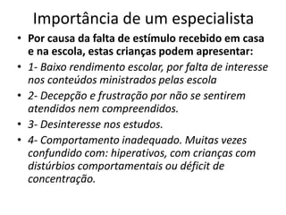 Importância de um especialista
• Por causa da falta de estímulo recebido em casa
e na escola, estas crianças podem apresentar:
• 1- Baixo rendimento escolar, por falta de interesse
nos conteúdos ministrados pelas escola
• 2- Decepção e frustração por não se sentirem
atendidos nem compreendidos.
• 3- Desinteresse nos estudos.
• 4- Comportamento inadequado. Muitas vezes
confundido com: hiperativos, com crianças com
distúrbios comportamentais ou déficit de
concentração.
 