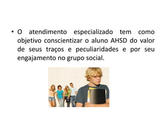 • O atendimento especializado tem como
objetivo conscientizar o aluno AHSD do valor
de seus traços e peculiaridades e por seu
engajamento no grupo social.
 