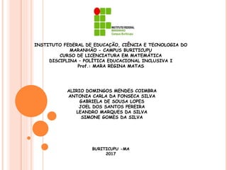 INSTITUTO FEDERAL DE EDUCAÇÃO, CIÊNCIA E TECNOLOGIA DO
MARANHÃO - CAMPUS BURITICUPU
CURSO DE LICENCIATURA EM MATEMÁTICA
DISCIPLINA – POLÍTICA EDUCACIONAL INCLUSIVA I
Prof.: MARA REGINA MATAS
ALIRIO DOMINGOS MENDES COIMBRA
ANTONIA CARLA DA FONSECA SILVA
GABRIELA DE SOUSA LOPES
JOEL DOS SANTOS PEREIRA
LEANDRO MARQUES DA SILVA
SIMONE GOMES DA SILVA
BURITICUPU -MA
2017
 