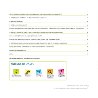 Felipe Briane dos Santos, 3a
série do EM
EE Profo
Plínio Berardo – Diretoria de Ensino Região de Sertãozinho
HÁ OUTRAS MANEIRAS DE ATENDER ÀS NECESSIDADES DAS PESSOAS COM ALTAS HABILIDADES? 54
O QUE É POSSÍVEL FAZER FORA DO ENQUADRAMENTO CURRICULAR? 56
O QUE DISSO JÁ EXISTE? 58
O QUE É VIÁVEL DESENVOLVER? 62
QUAIS AS PRINCIPAIS DIFICULDADES ENCONTRADAS HOJE EM DIA PARA IMPLANTAR SERVIÇOS PARA ALUNOS COM ALTAS HABILIDADES? 64
O QUE DIZ A LEGISLAÇÃO SOBRE O QUE SE PODE FAZER COM O ALUNO COM ALTAS HABILIDADES? 66
QUAL É A SITUAÇÃO ATUAL DA LEGISLAÇÃO BRASILEIRA? * 68
COMO PODEM SER ESTRUTURADAS AS ATIVIDADES PARA ALUNOS COM ALTAS HABILIDADES? 70
O PROFESSOR DE UM ALUNO COM ALTAS HABILIDADES TAMBÉM TEM QUE TER AS MESMAS HABILIDADES? 78
COMO LIDAR COM OS LIMITES NO CASO DOS ALUNOS COM ALTAS HABILIDADES? 80
REFERÊNCIAS BIBLIOGRÁFICAS 86
LINKS 87
* RESPOSTA ELABORADA POR DENISE ROCHA BELFORT ARANTES
ENTENDA OS ÍCONES
curiosidade pesquisa
recente
sugestão
exemplo
recado
 