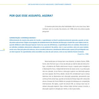 10
UM OLHAR PARA AS ALTAS HABILIDADES: CONSTRUINDO CAMINHOS
O interesse pelo tema das altas habilidades não é uma coisa nova. Nem
no Brasil, nem no mundo. No entanto, em 1998, entre nós ainda se podia
perguntar:
Retornando para um tempo bem mais distante, os relatos (Gama, 2006;
Ferrer, s/d) informam que o início da atenção ao talento data da Grécia An-
tiga: a Academia de Platão selecionava moças e rapazes pela inteligência
e desempenho físico, independentemente da classe social, e sua educação
não era cobrada. Já em Roma a educação superior era destinada apenas
aos mais capazes. Na China, desde o século VII, consideravam que a criança
talentosa não se desenvolvia sem educação apropriada, pensamento que
continua forte ainda hoje, quando as Escolas do Tempo Vago vêm colocando
alunos chineses do Ensino Médio em posição de destaque em competições
internacionais. No Japão, a partir do século XVII, as crianças mais ricas re-
cebiam educação especial. Hoje, embora todos tenham acesso à escola, a
educação superior é atingida por mérito, e não é para todos.
POR QUE ESSE ASSUNTO, AGORA?
SUPERDOTAÇÃO: A DIFERENÇA INVISÍVEL?
Diferentemente da maioria dos países do mundo, a superdotação no Brasil é predominantemente ignorada, quando se trata
da prática educacional. Órgãos encarregados do estabelecimento das diretrizes de Educação e Saúde têm como hábito incluí-la,
quando deliberam sobre Educação Especial. Como nos casos das deficiências, a superdotação deve ser avaliada, oferecendo-se
ao indivíduo condições educacionais adequadas ao seu potencial. Na prática, não é o que acontece, salvo em casos isolados
muito raros. Num país pleno de carências, não se considera relevante o atendimento diferenciado a quem já foi privilegiado com
um dom especial. Os superdotados estão escondidos nas salas de aula comuns, como se seus talentos fossem invisíveis.
(Cupertino, 1998)
 