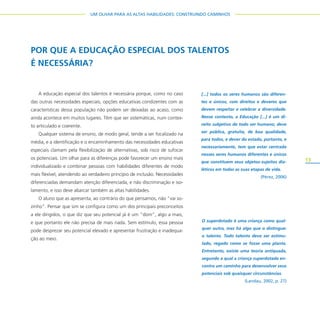 13
UM OLHAR PARA AS ALTAS HABILIDADES: CONSTRUINDO CAMINHOS
POR QUE A EDUCAÇÃO ESPECIAL DOS TALENTOS
É NECESSÁRIA?
A educação especial dos talentos é necessária porque, como no caso
das outras necessidades especiais, opções educativas condizentes com as
características dessa população não podem ser deixadas ao acaso, como
ainda acontece em muitos lugares. Têm que ser sistemáticas, num contex-
to articulado e coerente.
Qualquer sistema de ensino, de modo geral, tende a ser focalizado na
média, e a identificação e o encaminhamento das necessidades educativas
especiais clamam pela flexibilização de alternativas, sob risco de sufocar
os potenciais. Um olhar para as diferenças pode favorecer um ensino mais
individualizado e combinar pessoas com habilidades diferentes de modo
mais flexível, atendendo ao verdadeiro princípio de inclusão. Necessidades
diferenciadas demandam atenção diferenciada, e não discriminação e iso-
lamento, e isso deve abarcar também as altas habilidades.
O aluno que as apresenta, ao contrário do que pensamos, não “vai so-
zinho”. Pensar que sim se configura como um dos principais preconceitos
a ele dirigidos, o que diz que seu potencial já é um “dom”, algo a mais,
e que portanto ele não precisa de mais nada. Sem estímulo, essa pessoa
pode desprezar seu potencial elevado e apresentar frustração e inadequa-
ção ao meio.
O superdotado é uma criança como qual-
quer outra, mas há algo que o distingue:
o talento. Todo talento deve ser estimu-
lado, regado como se fosse uma planta.
Entretanto, existe uma teoria antiquada,
segundo a qual a criança superdotada en-
contra um caminho para desenvolver seus
potenciais sob quaisquer circunstâncias.
(Landau, 2002, p. 27)
[...] todos os seres humanos são diferen-
tes e únicos, com direitos e deveres que
devem respeitar e celebrar a diversidade.
Nesse contexto, a Educação [...] é um di-
reito subjetivo de todo ser humano; deve
ser pública, gratuita, de boa qualidade,
para todos, e dever do estado, portanto, e
necessariamente, tem que estar centrada
nesses seres humanos diferentes e únicos
que constituem seus objetos-sujeitos dia-
léticos em todas as suas etapas de vida.
(Pérez, 2006)
 