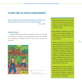 15
UM OLHAR PARA AS ALTAS HABILIDADES: CONSTRUINDO CAMINHOS
O QUE SÃO AS ALTAS HABILIDADES?
Definições oficiais:
Pelas definições abaixo, podemos acompanhar como vem mudando
a nomenclatura com relação a essa população, bem como as alterações
nas conotações que nomearem essa forma de ser que as pessoas vêm
assumindo.
Rodolfo Marson, 17 anos – EM
EE Dona Cota Leonel
Diretoria de Ensino Região de Avaré
Toda concepção teórica está baseada em princípios que refletem uma
visão de mundo, de ser humano e, em nosso caso, de educação.
(Pérez, 2006)
Superdotação: Superdotado é o indivíduo que
demonstra desempenho superior ao de seus
pares em uma ou mais das seguintes áreas:
habilidade acadêmica, motora ou artística,
criatividade, liderança.
Altas habilidades: Habilidades acima da mé-
dia em um ou mais domínios: intelectual, das
relações afetivas e sociais, das produções cria-
tivas, esportivas e psicomotoras. (Ourofino e
Guimarães, 2007)
Conceito de alunos com altas habilidades/
superdotação utilizado pela Secretaria Esta-
dual de Educação, de acordo com a Política
Nacional de Educação Especial/1994: Alunos
superdotados caracterizam-se pelo alto de-
sempenho e/ou elevada potencialidade em
qualquer dos seguintes aspectos, isolados ou
combinados: capacidade intelectual geral,
aptidão acadêmica específica, pensamento
criativo e/ou produtivo, capacidade de lide-
rança, talento especial para as artes, capaci-
dade psicomotora. (CAPE, 2007)
O talentoso/portador de altas habilidades é
aquele indivíduo que, quando comparado à
população geral, apresenta uma habilidade
significativamente superior em alguma área
do conhecimento, podendo se destacar em
uma ou várias áreas. (ConBraSD)
 