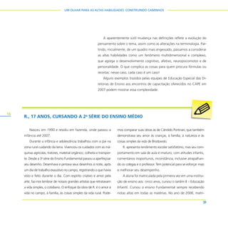 16
UM OLHAR PARA AS ALTAS HABILIDADES: CONSTRUINDO CAMINHOS
A aparentemente sutil mudança nas definições reflete a evolução do
pensamento sobre o tema, assim como as alterações na terminologia. Par-
tindo, inicialmente, de um quadro mais engessado, passamos a considerar
as altas habilidades como um fenômeno multidimensional e complexo,
que agrega o desenvolvimento cognitivo, afetivo, neuropsicomotor e de
personalidade. O que complica as coisas para quem procura fórmulas ou
receitas: nesse caso, cada caso é um caso!
Alguns exemplos trazidos pelas equipes de Educação Especial das Di-
retorias de Ensino aos encontros de capacitação oferecidos no CAPE em
2007 podem mostrar essa complexidade:
R., 17 ANOS, CURSANDO A 2a
SÉRIE DO ENSINO MÉDIO
Nasceu em 1990 e residiu em fazenda, onde passou a
infância até 2007.
Durante a infância e adolescência trabalhou com o pai na
zona rural cuidando da terra. Vivenciou os cuidados com as má-
quinas agrícolas, tratores, material orgânico, colheita e transpor-
te. Desde a 3a
série do Ensino Fundamental passou a aperfeiçoar
seu desenho. Desenhava e pintava seus desenhos à noite, após
um dia de trabalho exaustivo no campo, registrando o que havia
visto e feito durante o dia. Com espírito criativo e amor pela
arte, faz-nos lembrar de nossos grandes artistas que retratavam
a vida simples, o cotidiano. O enfoque da obra de R. é o amor à
vida no campo, à família, às coisas simples da vida rural. Pode-
mos comparar suas obras às de Cândido Portinari, que também
demonstrava seu amor às crianças, à família, à natureza e às
coisas simples da vida de Brodowski.
R. apresenta rendimento escolar satisfatório, mas seu com-
portamento em sala de aula é imaturo, com atitudes infantis,
comentários inoportunos, inconstância, inclusive atrapalhan-
do os colegas e o professor. Tem potencial para se esforçar mais
e melhorar seu desempenho.
A aluna foi matriculada pela primeira vez em uma institui-
ção de ensino aos cinco anos, cursou o Jardim II – Educação
Infantil. Cursou o ensino Fundamental sempre recebendo
notas altas em todas as matérias. No ano de 2006, matri-
 
