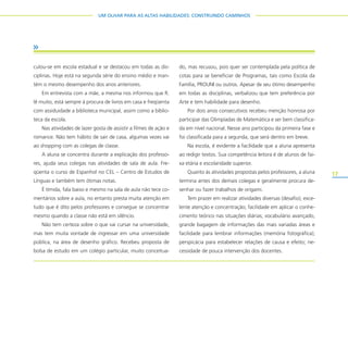 17
UM OLHAR PARA AS ALTAS HABILIDADES: CONSTRUINDO CAMINHOS
culou-se em escola estadual e se destacou em todas as dis-
ciplinas. Hoje está na segunda série do ensino médio e man-
tém o mesmo desempenho dos anos anteriores.
Em entrevista com a mãe, a mesma nos informou que R.
lê muito, está sempre à procura de livros em casa e freqüenta
com assiduidade a biblioteca municipal, assim como a biblio-
teca da escola.
Nas atividades de lazer gosta de assistir a filmes de ação e
romance. Não tem hábito de sair de casa, algumas vezes vai
ao shopping com as colegas de classe.
A aluna se concentra durante a explicação dos professo-
res, ajuda seus colegas nas atividades de sala de aula. Fre-
qüenta o curso de Espanhol no CEL – Centro de Estudos de
Línguas e também tem ótimas notas.
É tímida, fala baixo e mesmo na sala de aula não tece co-
mentários sobre a aula, no entanto presta muita atenção em
tudo que é dito pelos professores e consegue se concentrar
mesmo quando a classe não está em silêncio.
Não tem certeza sobre o que vai cursar na universidade,
mas tem muita vontade de ingressar em uma universidade
pública, na área de desenho gráfico. Recebeu proposta de
bolsa de estudo em um colégio particular, muito conceitua-
do, mas recusou, pois quer ser contemplada pela política de
cotas para se beneficiar de Programas, tais como Escola da
Família, PROUNI ou outros. Apesar de seu ótimo desempenho
em todas as disciplinas, verbalizou que tem preferência por
Arte e tem habilidade para desenho.
Por dois anos consecutivos recebeu menção honrosa por
participar das Olimpíadas de Matemática e ser bem classifica-
da em nível nacional. Nesse ano participou da primeira fase e
foi classificada para a segunda, que será dentro em breve.
Na escola, é evidente a facilidade que a aluna apresenta
ao redigir textos. Sua competência leitora é de alunos de fai-
xa etária e escolaridade superior.
Quanto às atividades propostas pelos professores, a aluna
termina antes dos demais colegas e geralmente procura de-
senhar ou fazer trabalhos de origami.
Tem prazer em realizar atividades diversas (desafio); exce-
lente atenção e concentração; facilidade em aplicar o conhe-
cimento teórico nas situações diárias; vocabulário avançado,
grande bagagem de informações das mais variadas áreas e
facilidade para lembrar informações (memória fotográfica);
perspicácia para estabelecer relações de causa e efeito; ne-
cessidade de pouca intervenção dos docentes.
 