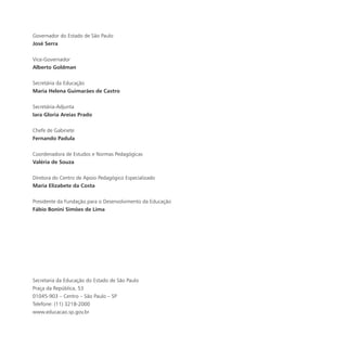 Governador do Estado de São Paulo
José Serra
Vice-Governador
Alberto Goldman
Secretária da Educação
Maria Helena Guimarães de Castro
Secretária-Adjunta
Iara Gloria Areias Prado
Chefe de Gabinete
Fernando Padula
Coordenadora de Estudos e Normas Pedagógicas
Valéria de Souza
Diretora do Centro de Apoio Pedagógico Especializado
Maria Elizabete da Costa
Presidente da Fundação para o Desenvolvimento da Educação
Fábio Bonini Simões de Lima
Secretaria da Educação do Estado de São Paulo
Praça da República, 53
01045-903 – Centro – São Paulo – SP
Telefone: (11) 3218-2000
www.educacao.sp.gov.br
 